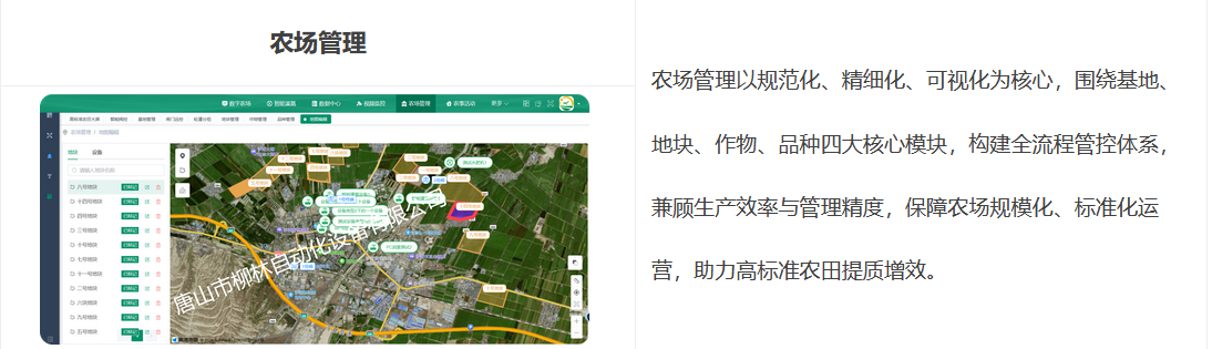 農(nóng)場(chǎng)管理以規(guī)范化、精細(xì)化、可視化為核心，圍繞基地、地塊、作物、品種四大核心模塊，構(gòu)建全流程管控體系，兼顧生產(chǎn)效率與管理精度，保障農(nóng)場(chǎng)規(guī)模化、標(biāo)準(zhǔn)化運(yùn)營(yíng)，助力高標(biāo)準(zhǔn)農(nóng)田提質(zhì)增效。